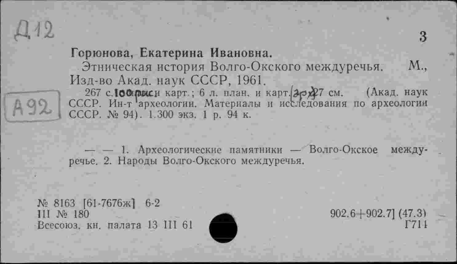 ﻿Д-12.
з
Ä9%]
Горюнова, Екатерина Ивановна.
Этническая история Волго-Окского междуречья. М., Изд-во Акад, наук СССР, 1961.
267 c.îoOipucr карт. ; 6 л. план, и карт.(^гэ^7 см. (Акад, наук СССР. Ин-т археологии. Материалы и исследования по археологии СССР. № 94). 1.300 экз. 1 р. 94 к.
— — 1. Археологические памятники — Волго-Окское междуречье. 2. Народы Волго-Окского междуречья.
№ 8163 [61-7676ж] 6-2
III № 180
Всесоюз. кн. палата 13 III 61
902.6+902.7] (47.3)
Г711